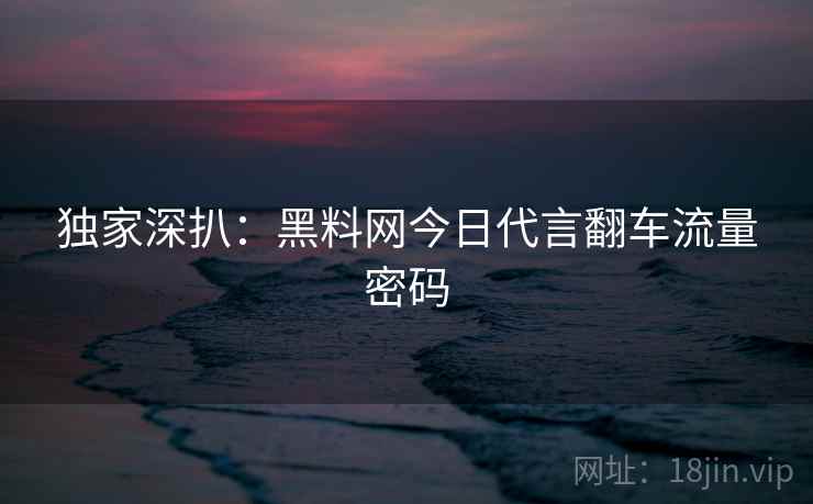 独家深扒：黑料网今日代言翻车流量密码