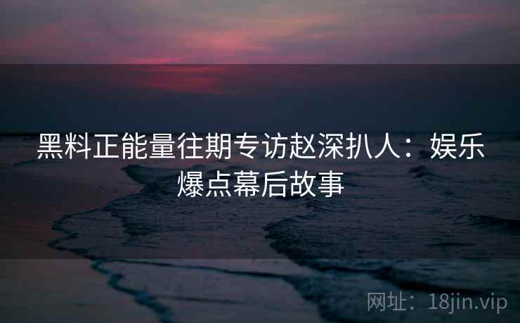 黑料正能量往期专访赵深扒人：娱乐爆点幕后故事