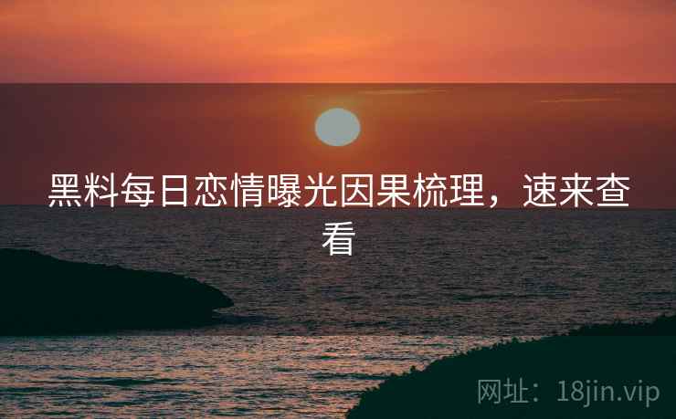 黑料每日恋情曝光因果梳理，速来查看