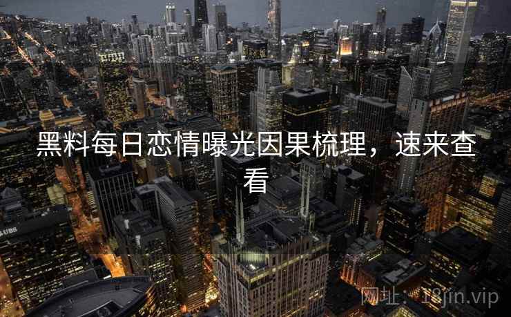 黑料每日恋情曝光因果梳理，速来查看