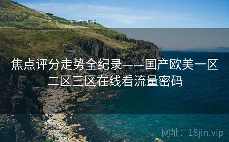 焦点评分走势全纪录——国产欧美一区二区三区在线看流量密码
