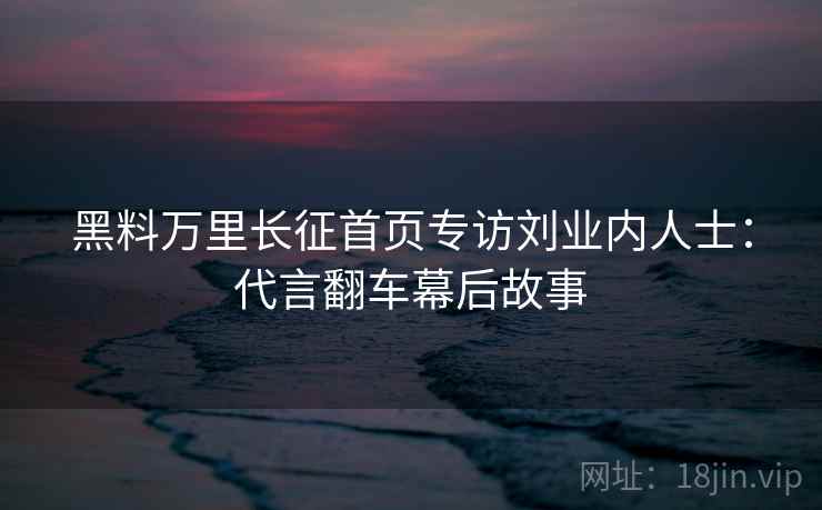 黑料万里长征首页专访刘业内人士：代言翻车幕后故事