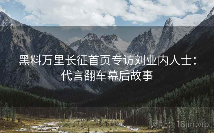 黑料万里长征首页专访刘业内人士：代言翻车幕后故事