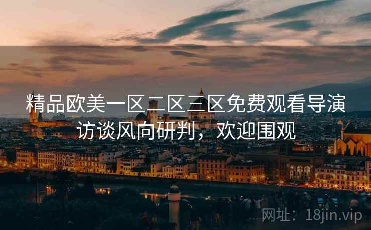 精品欧美一区二区三区免费观看导演访谈风向研判，欢迎围观