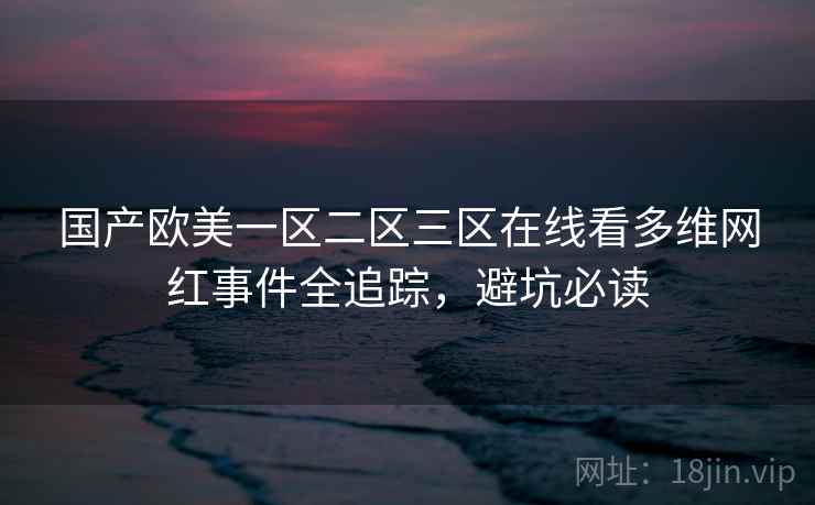 国产欧美一区二区三区在线看多维网红事件全追踪，避坑必读