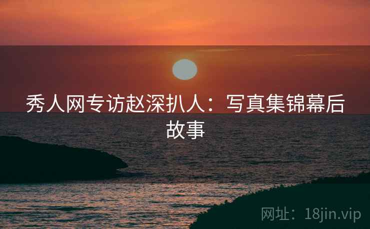 秀人网专访赵深扒人：写真集锦幕后故事