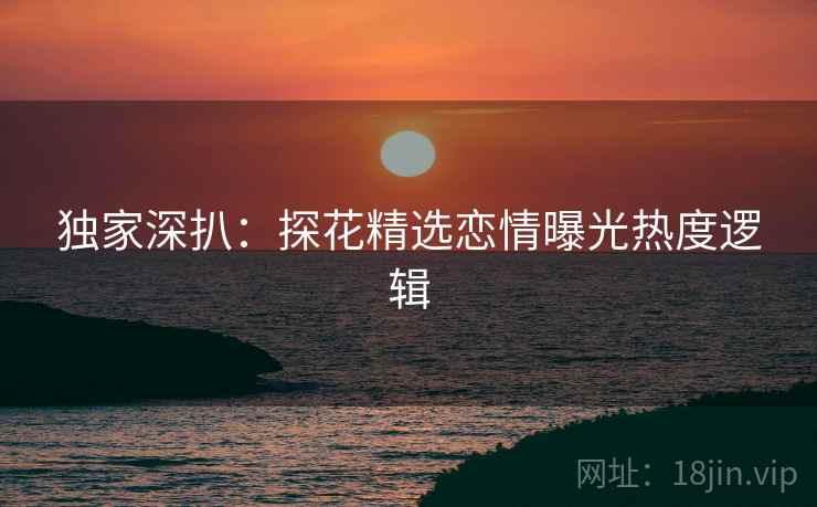 独家深扒：探花精选恋情曝光热度逻辑