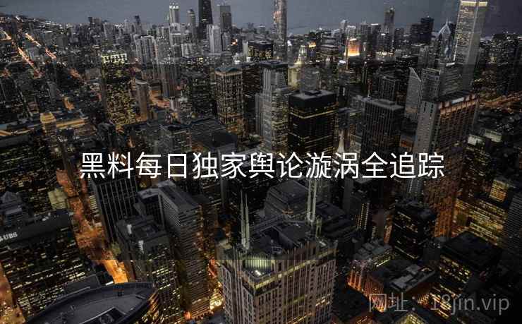 黑料每日独家舆论漩涡全追踪