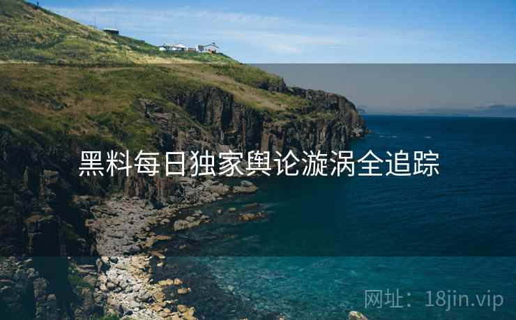黑料每日独家舆论漩涡全追踪