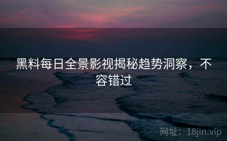 黑料每日全景影视揭秘趋势洞察，不容错过