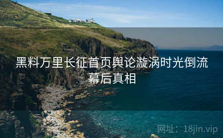 黑料万里长征首页舆论漩涡时光倒流幕后真相