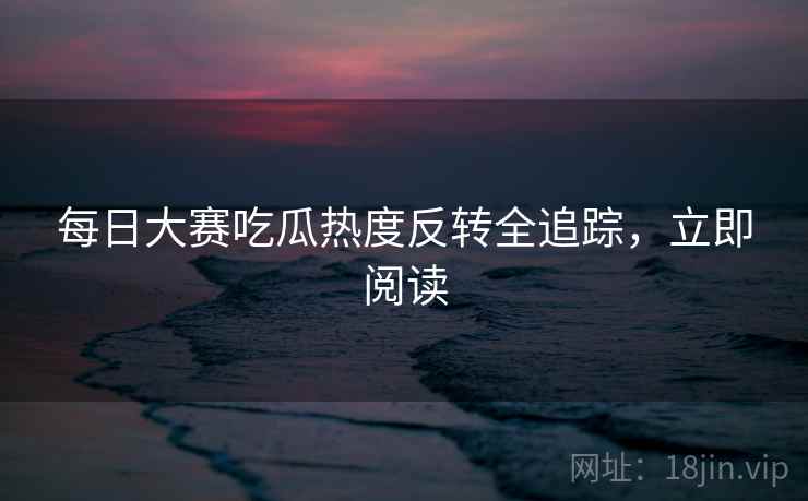 每日大赛吃瓜热度反转全追踪，立即阅读