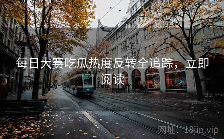 每日大赛吃瓜热度反转全追踪，立即阅读