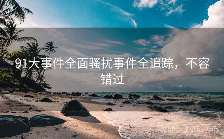 91大事件全面骚扰事件全追踪，不容错过