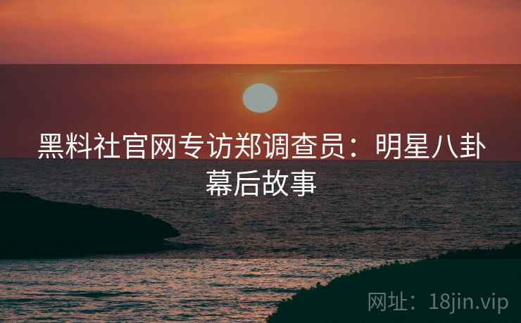 黑料社官网专访郑调查员：明星八卦幕后故事