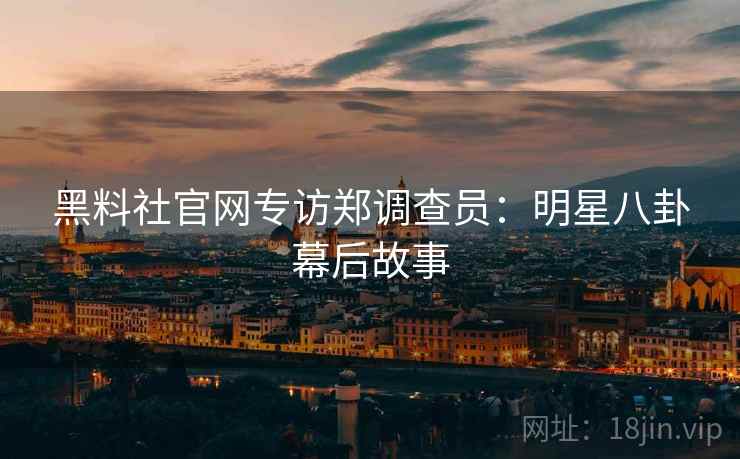 黑料社官网专访郑调查员：明星八卦幕后故事