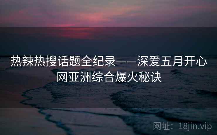 热辣热搜话题全纪录——深爱五月开心网亚洲综合爆火秘诀