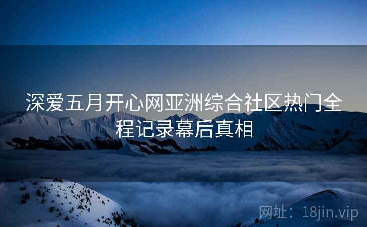 深爱五月开心网亚洲综合社区热门全程记录幕后真相