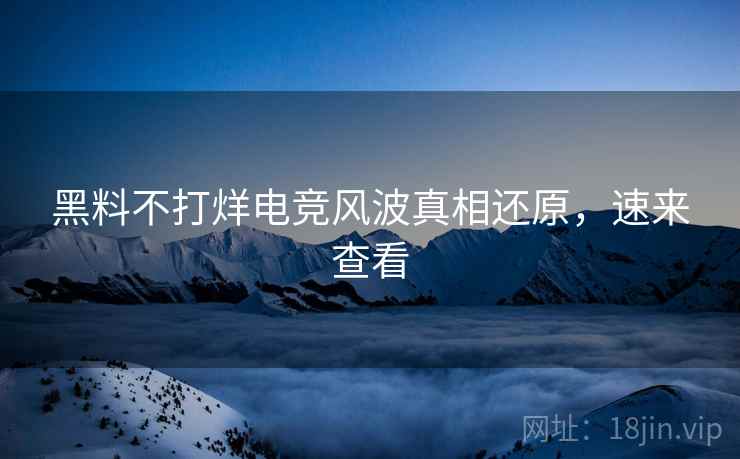 黑料不打烊电竞风波真相还原，速来查看