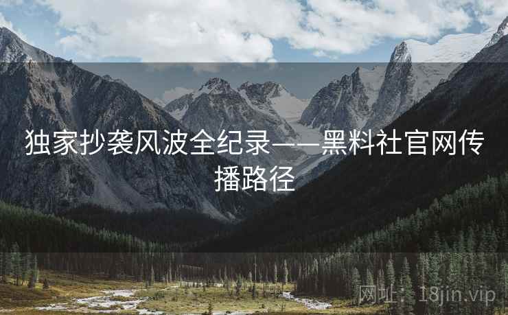 独家抄袭风波全纪录——黑料社官网传播路径