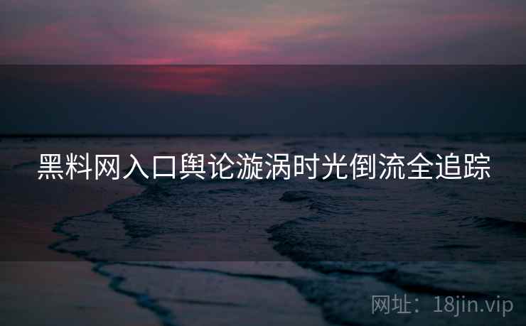 黑料网入口舆论漩涡时光倒流全追踪