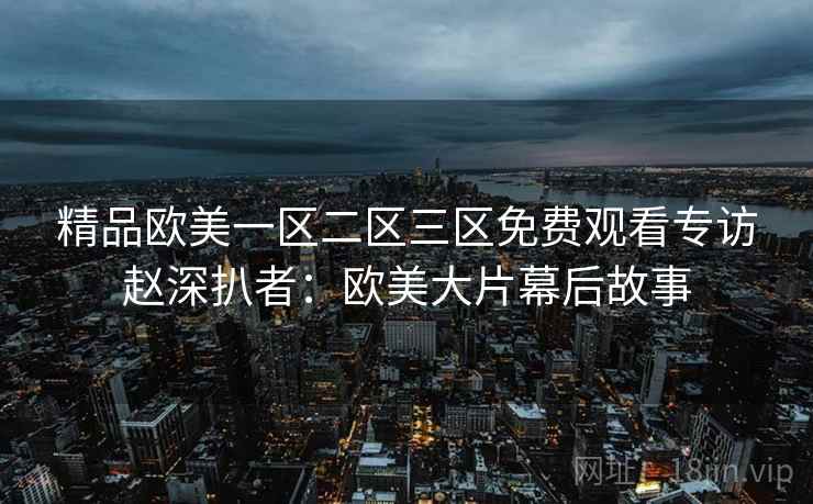 精品欧美一区二区三区免费观看专访赵深扒者：欧美大片幕后故事