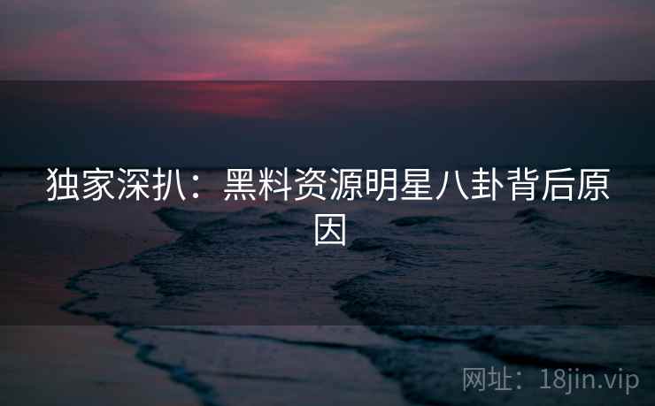 独家深扒：黑料资源明星八卦背后原因