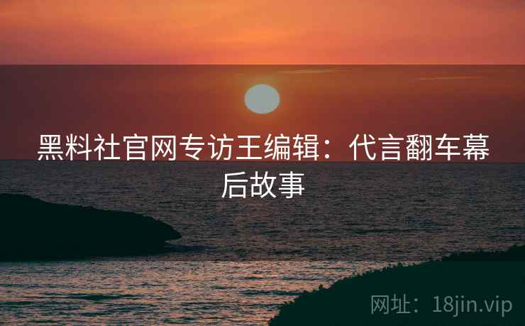 黑料社官网专访王编辑：代言翻车幕后故事
